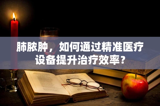 肺脓肿，如何通过精准医疗设备提升治疗效率？