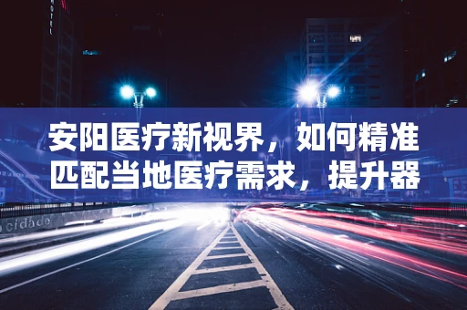 安阳医疗新视界，如何精准匹配当地医疗需求，提升器械应用效率？