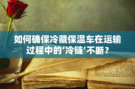 如何确保冷藏保温车在运输过程中的‘冷链’不断？