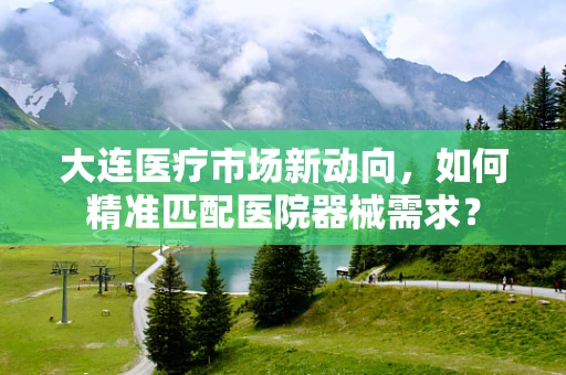 大连医疗市场新动向，如何精准匹配医院器械需求？