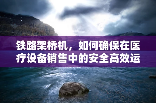 铁路架桥机，如何确保在医疗设备销售中的安全高效运输？