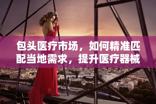 包头医疗市场，如何精准匹配当地需求，提升医疗器械销售？