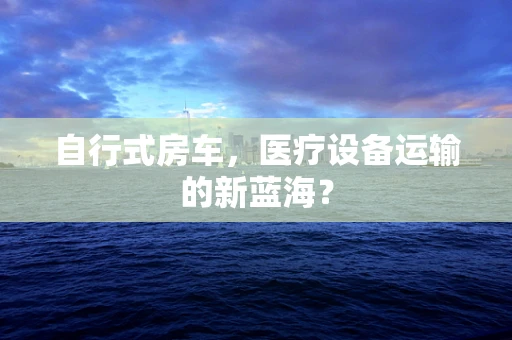自行式房车，医疗设备运输的新蓝海？