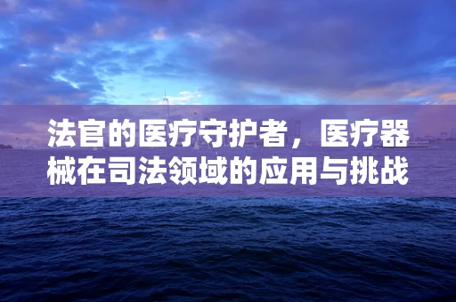 法官的医疗守护者，医疗器械在司法领域的应用与挑战