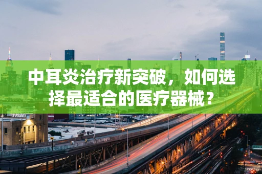 中耳炎治疗新突破，如何选择最适合的医疗器械？