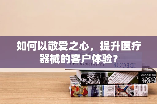 如何以敬爱之心，提升医疗器械的客户体验？