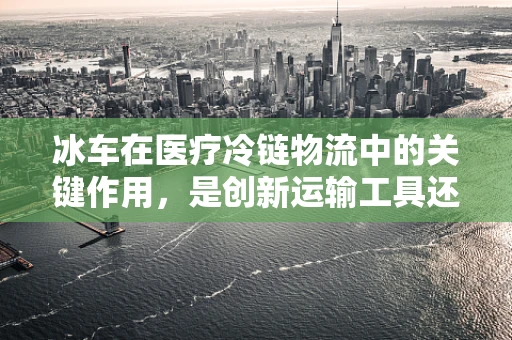 冰车在医疗冷链物流中的关键作用，是创新运输工具还是必备医疗设备？