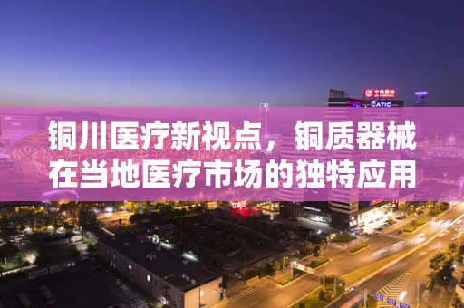 铜川医疗新视点，铜质器械在当地医疗市场的独特应用与挑战