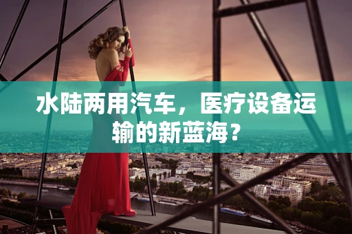 水陆两用汽车，医疗设备运输的新蓝海？