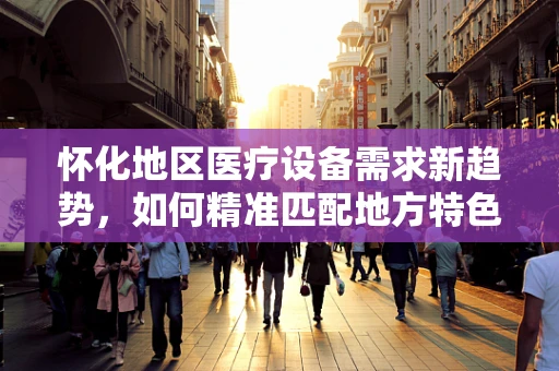 怀化地区医疗设备需求新趋势，如何精准匹配地方特色与医疗技术？