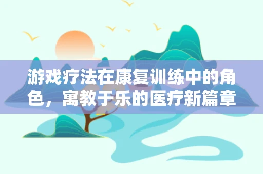 游戏疗法在康复训练中的角色，寓教于乐的医疗新篇章
