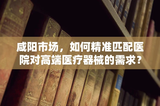 咸阳市场，如何精准匹配医院对高端医疗器械的需求？