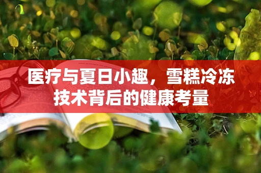 医疗与夏日小趣，雪糕冷冻技术背后的健康考量