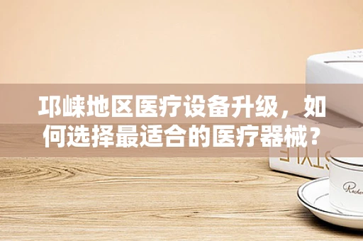 邛崃地区医疗设备升级，如何选择最适合的医疗器械？
