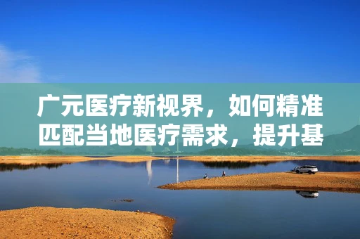 广元医疗新视界，如何精准匹配当地医疗需求，提升基层诊疗能力？
