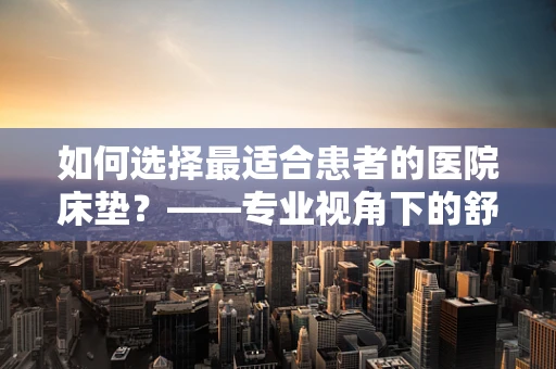 如何选择最适合患者的医院床垫？——专业视角下的舒适与健康考量