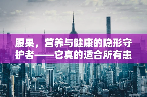 腰果，营养与健康的隐形守护者——它真的适合所有患者吗？
