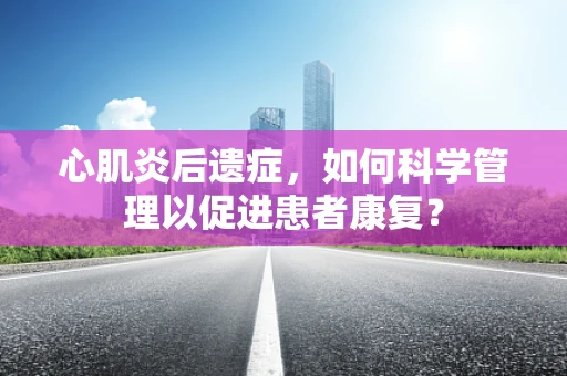心肌炎后遗症，如何科学管理以促进患者康复？