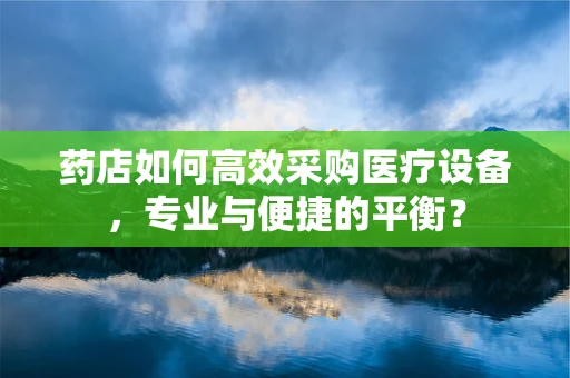 药店如何高效采购医疗设备，专业与便捷的平衡？