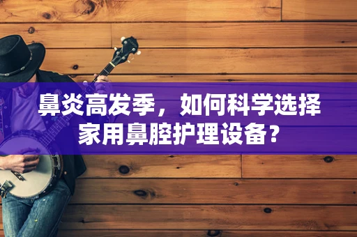 鼻炎高发季，如何科学选择家用鼻腔护理设备？