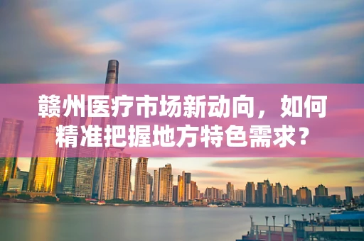 赣州医疗市场新动向，如何精准把握地方特色需求？