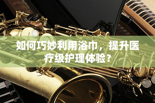 如何巧妙利用浴巾，提升医疗级护理体验？