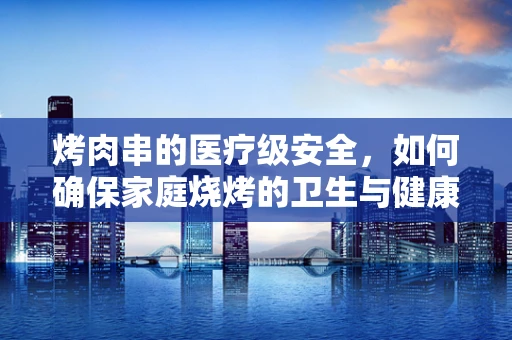 烤肉串的医疗级安全，如何确保家庭烧烤的卫生与健康？