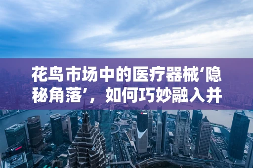 花鸟市场中的医疗器械‘隐秘角落’，如何巧妙融入并促进销售？