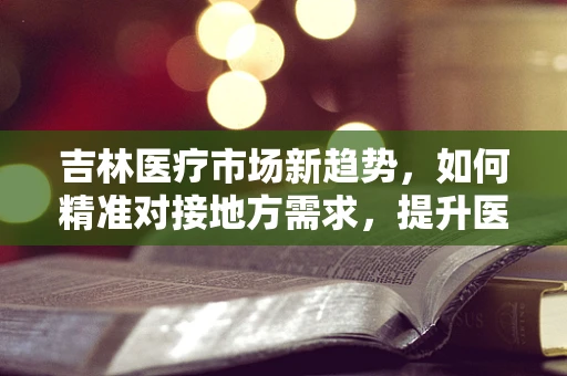 吉林医疗市场新趋势，如何精准对接地方需求，提升医疗器械的‘吉林’效应？