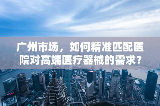 广州市场，如何精准匹配医院对高端医疗器械的需求？