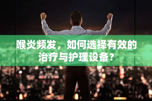喉炎频发，如何选择有效的治疗与护理设备？