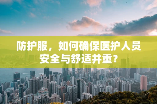 防护服，如何确保医护人员安全与舒适并重？