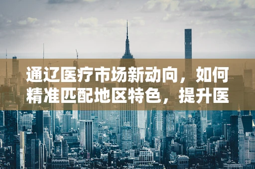 通辽医疗市场新动向，如何精准匹配地区特色，提升医疗器械的本地化应用？