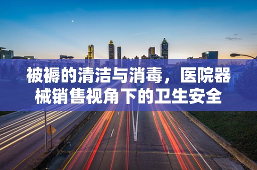 被褥的清洁与消毒，医院器械销售视角下的卫生安全