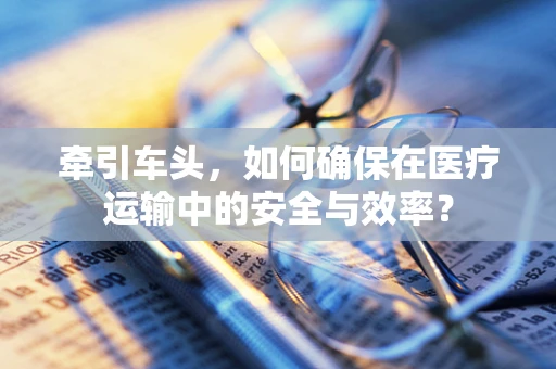 牵引车头，如何确保在医疗运输中的安全与效率？