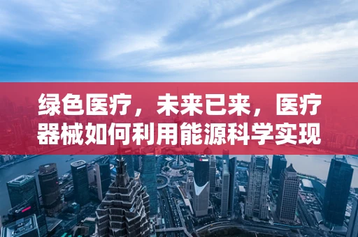 绿色医疗，未来已来，医疗器械如何利用能源科学实现可持续发展？