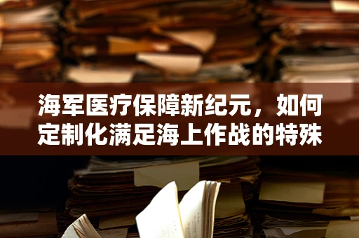 海军医疗保障新纪元，如何定制化满足海上作战的特殊医疗需求？