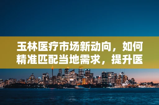 玉林医疗市场新动向，如何精准匹配当地需求，提升医疗器械的本地化应用？