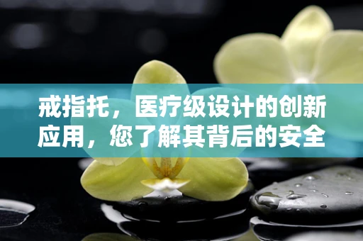 戒指托，医疗级设计的创新应用，您了解其背后的安全考量吗？
