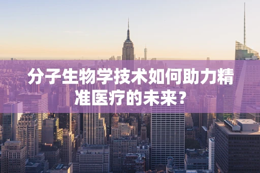 分子生物学技术如何助力精准医疗的未来？