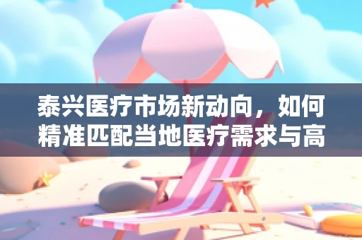 泰兴医疗市场新动向，如何精准匹配当地医疗需求与高端器械？