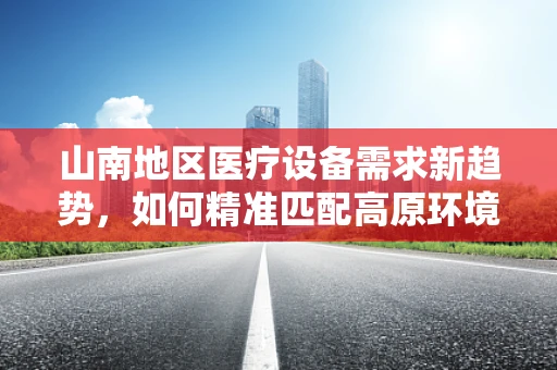 山南地区医疗设备需求新趋势，如何精准匹配高原环境下的医疗解决方案？