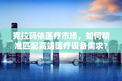 克拉玛依医疗市场，如何精准匹配高端医疗设备需求？