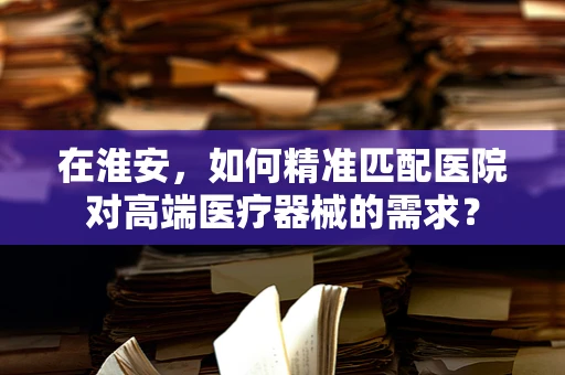 在淮安，如何精准匹配医院对高端医疗器械的需求？