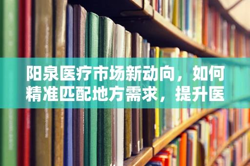 阳泉医疗市场新动向，如何精准匹配地方需求，提升医疗设备采购效率？