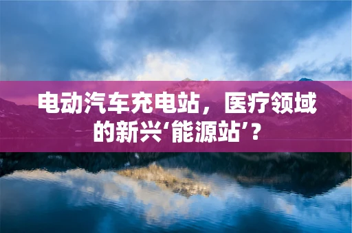 电动汽车充电站，医疗领域的新兴‘能源站’？