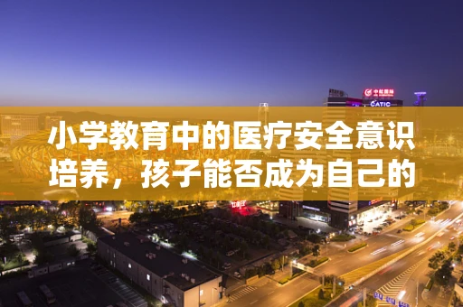 小学教育中的医疗安全意识培养，孩子能否成为自己的‘小小医疗卫士’？