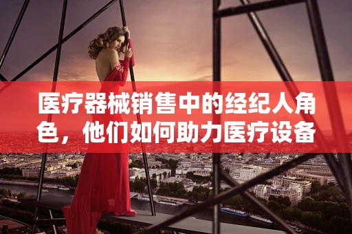 医疗器械销售中的经纪人角色，他们如何助力医疗设备流通？