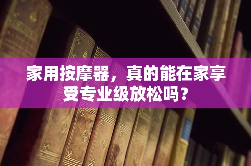 家用按摩器，真的能在家享受专业级放松吗？