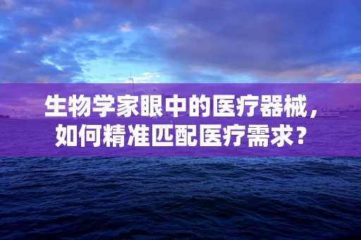 生物学家眼中的医疗器械，如何精准匹配医疗需求？